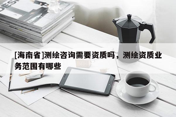 [海南省]测绘咨询需要资质吗，测绘资质业务范围有哪些