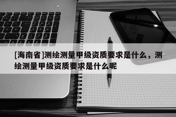 [海南省]测绘测量甲级资质要求是什么，测绘测量甲级资质要求是什么呢