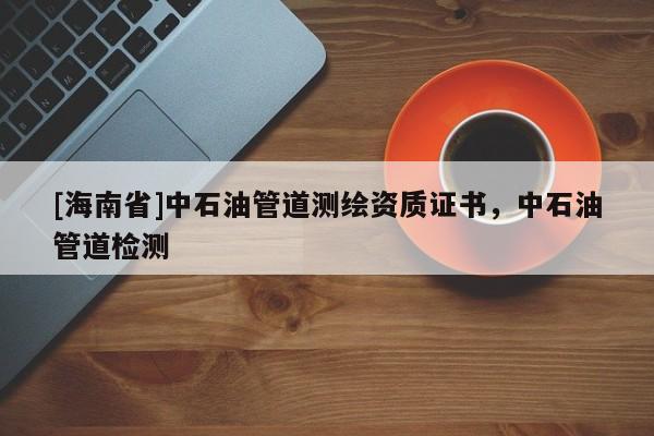 [海南省]中石油管道测绘资质证书，中石油管道检测