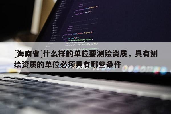[海南省]什么样的单位要测绘资质，具有测绘资质的单位必须具有哪些条件