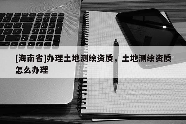 [海南省]办理土地测绘资质，土地测绘资质怎么办理