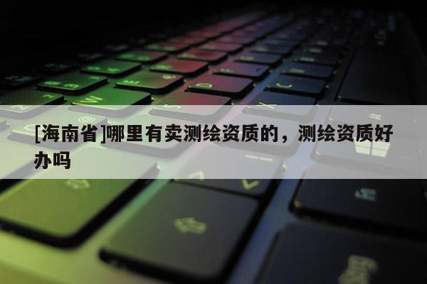 [海南省]哪里有卖测绘资质的，测绘资质好办吗