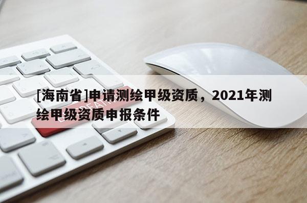 [海南省]申请测绘甲级资质，2021年测绘甲级资质申报条件