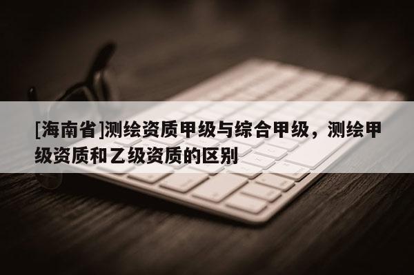 [海南省]测绘资质甲级与综合甲级，测绘甲级资质和乙级资质的区别