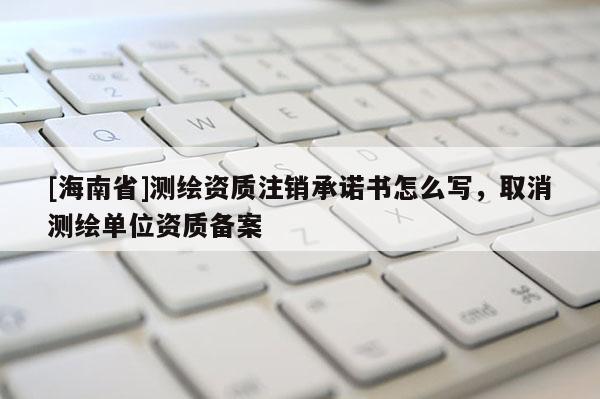 [海南省]测绘资质注销承诺书怎么写，取消测绘单位资质备案