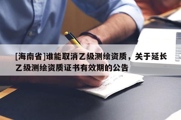 [海南省]谁能取消乙级测绘资质，关于延长乙级测绘资质证书有效期的公告