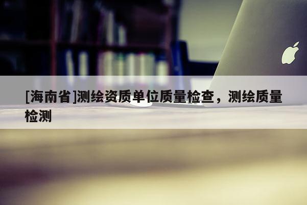 [海南省]测绘资质单位质量检查，测绘质量检测