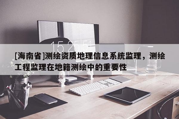 [海南省]测绘资质地理信息系统监理，测绘工程监理在地籍测绘中的重要性