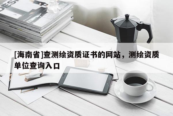 [海南省]查测绘资质证书的网站，测绘资质单位查询入口