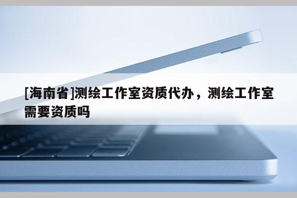 [海南省]测绘工作室资质代办，测绘工作室需要资质吗