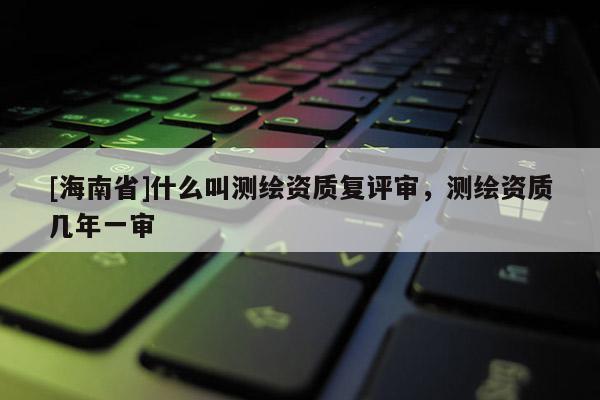 [海南省]什么叫测绘资质复评审，测绘资质几年一审