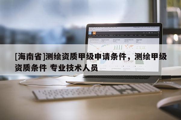 [海南省]测绘资质甲级申请条件，测绘甲级资质条件 专业技术人员
