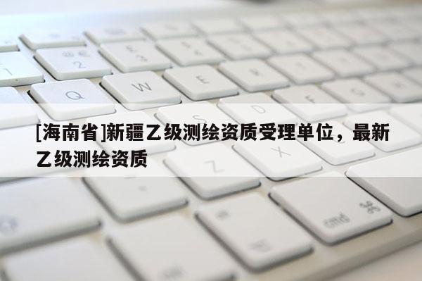 [海南省]新疆乙级测绘资质受理单位，最新乙级测绘资质