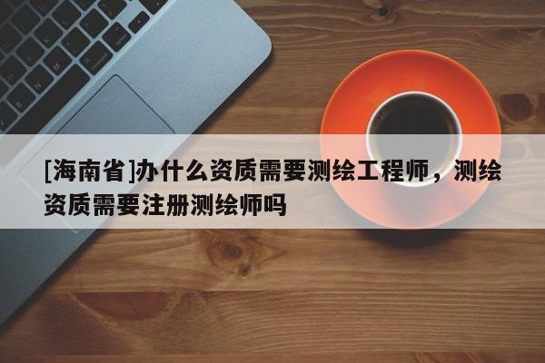 [海南省]办什么资质需要测绘工程师，测绘资质需要注册测绘师吗