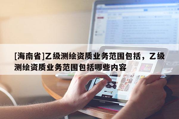 [海南省]乙级测绘资质业务范围包括，乙级测绘资质业务范围包括哪些内容