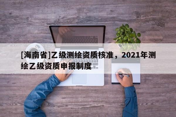 [海南省]乙级测绘资质核准，2021年测绘乙级资质申报制度