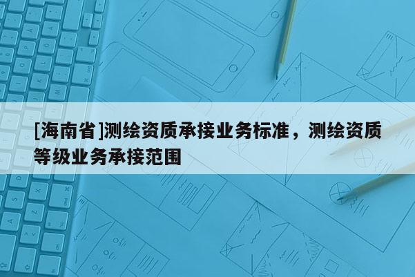 [海南省]测绘资质承接业务标准，测绘资质等级业务承接范围