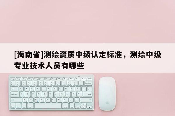 [海南省]测绘资质中级认定标准，测绘中级专业技术人员有哪些