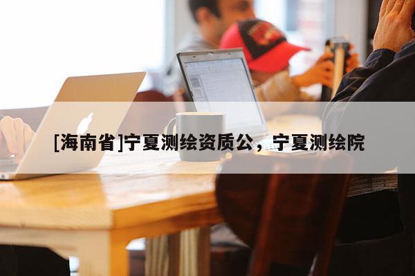 [海南省]宁夏测绘资质公，宁夏测绘院