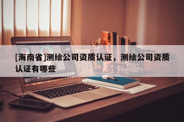 [海南省]测绘公司资质认证，测绘公司资质认证有哪些