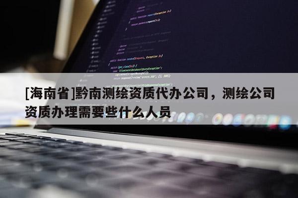 [海南省]黔南测绘资质代办公司，测绘公司资质办理需要些什么人员