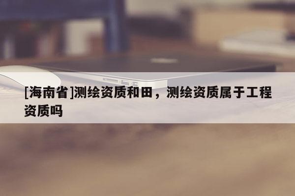 [海南省]测绘资质和田，测绘资质属于工程资质吗