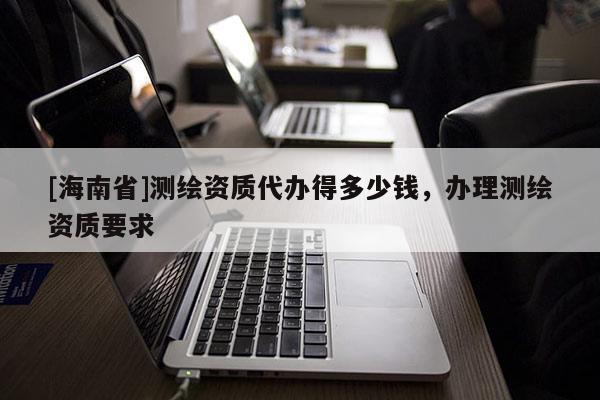 [海南省]测绘资质代办得多少钱，办理测绘资质要求
