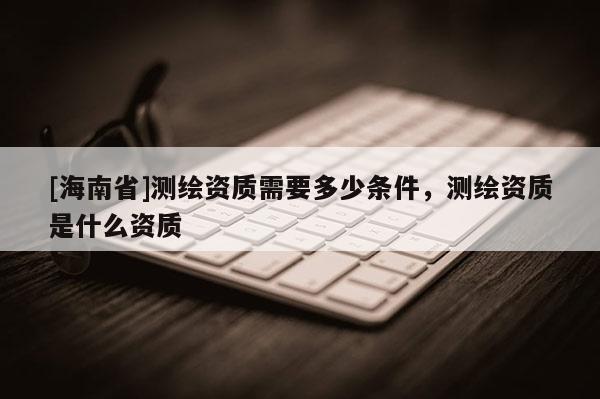 [海南省]测绘资质需要多少条件，测绘资质是什么资质