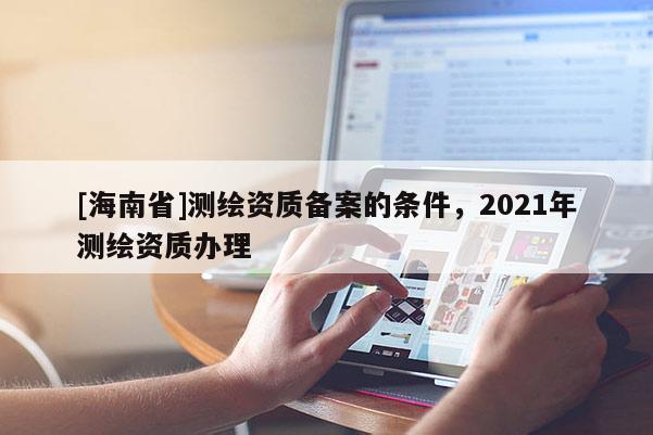 [海南省]测绘资质备案的条件，2021年测绘资质办理