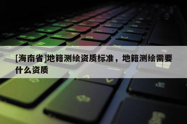 [海南省]地籍测绘资质标准，地籍测绘需要什么资质