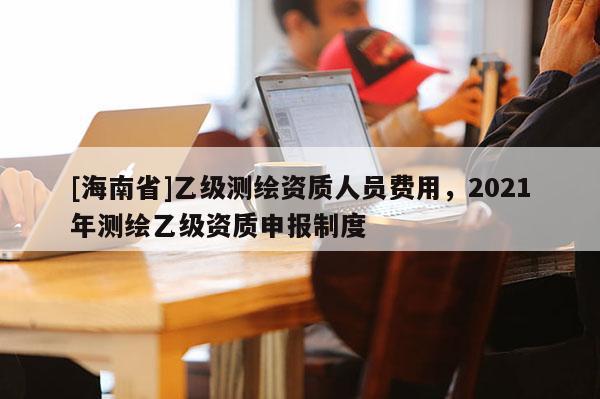 [海南省]乙级测绘资质人员费用，2021年测绘乙级资质申报制度
