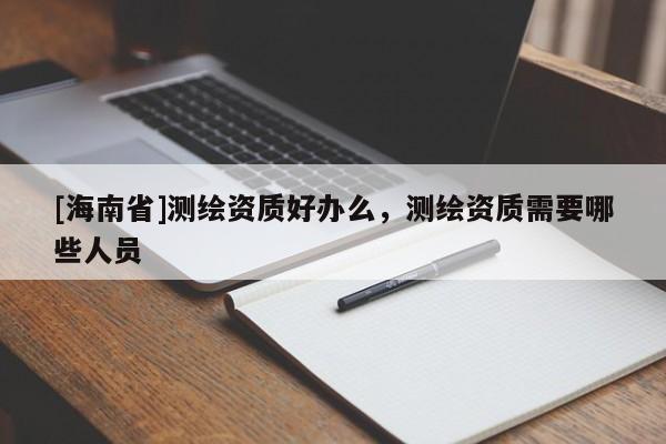 [海南省]测绘资质好办么，测绘资质需要哪些人员