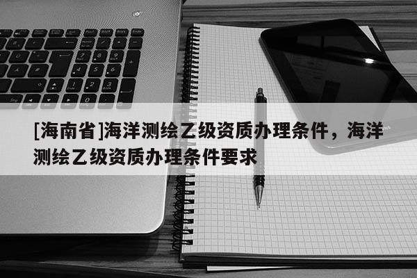[海南省]海洋测绘乙级资质办理条件，海洋测绘乙级资质办理条件要求