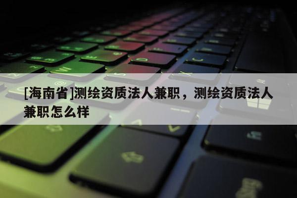 [海南省]测绘资质法人兼职，测绘资质法人兼职怎么样