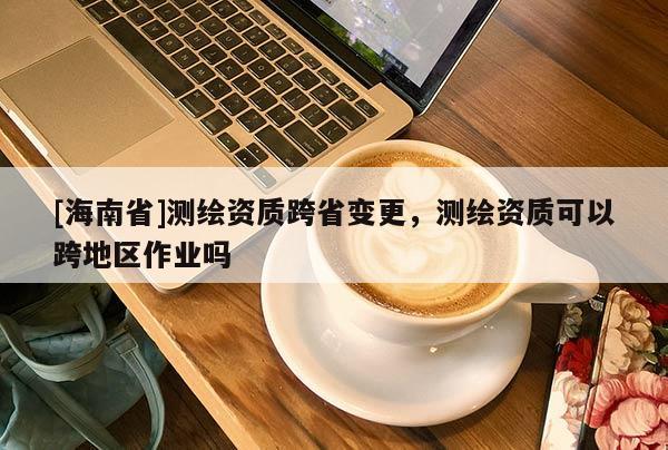 [海南省]测绘资质跨省变更，测绘资质可以跨地区作业吗
