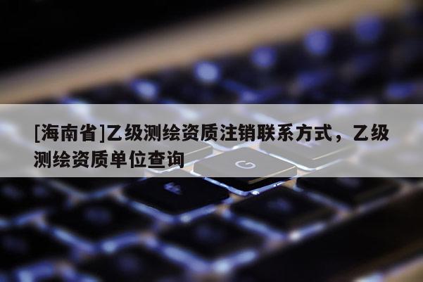 [海南省]乙级测绘资质注销联系方式，乙级测绘资质单位查询