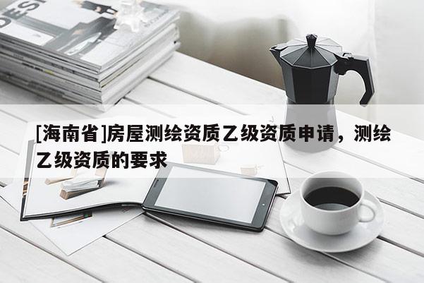 [海南省]房屋测绘资质乙级资质申请，测绘乙级资质的要求