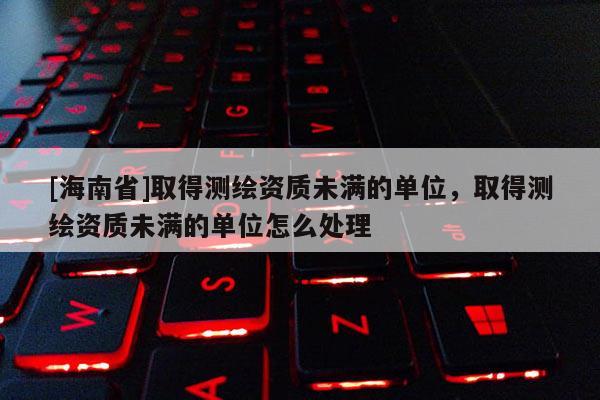 [海南省]取得测绘资质未满的单位，取得测绘资质未满的单位怎么处理
