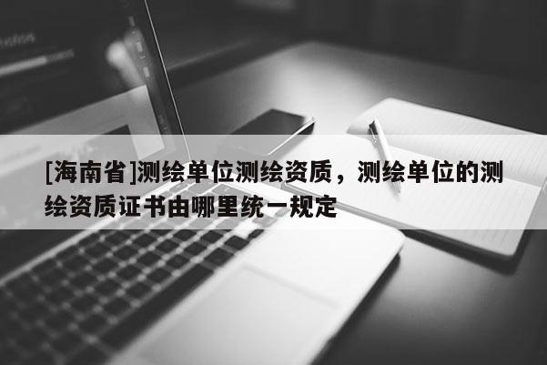 [海南省]测绘单位测绘资质，测绘单位的测绘资质证书由哪里统一规定