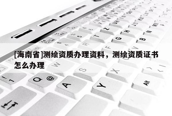 [海南省]测绘资质办理资料，测绘资质证书怎么办理