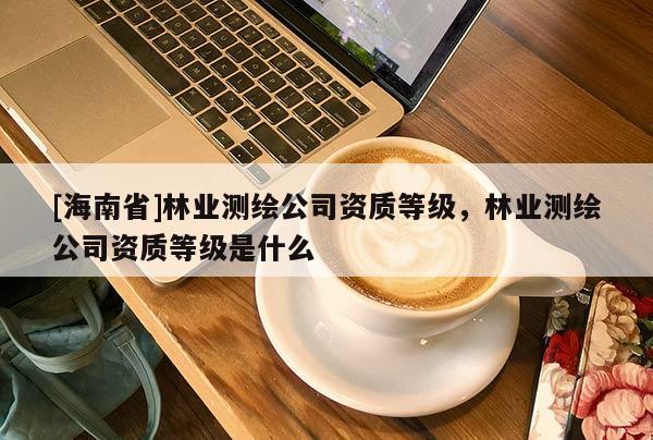 [海南省]林业测绘公司资质等级，林业测绘公司资质等级是什么