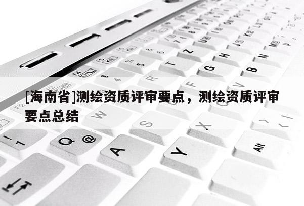 [海南省]测绘资质评审要点，测绘资质评审要点总结