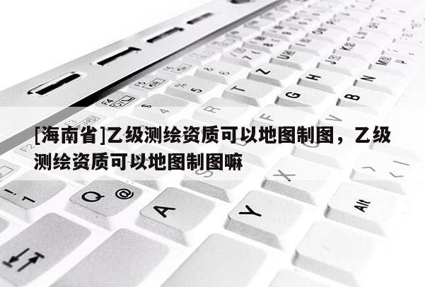 [海南省]乙级测绘资质可以地图制图，乙级测绘资质可以地图制图嘛