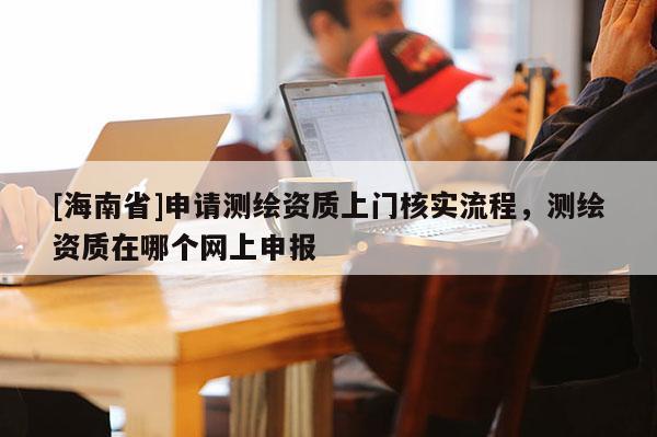 [海南省]申请测绘资质上门核实流程，测绘资质在哪个网上申报