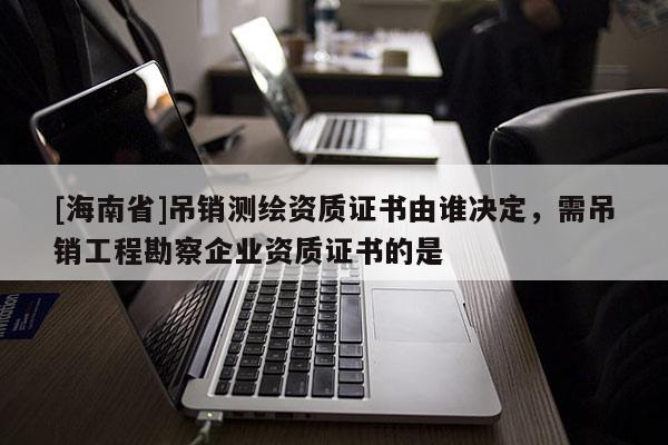 [海南省]吊销测绘资质证书由谁决定，需吊销工程勘察企业资质证书的是