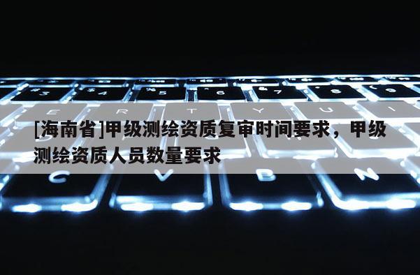 [海南省]甲级测绘资质复审时间要求，甲级测绘资质人员数量要求
