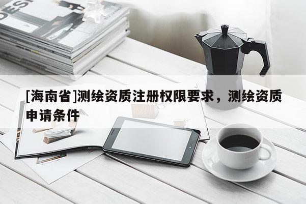[海南省]测绘资质注册权限要求，测绘资质申请条件
