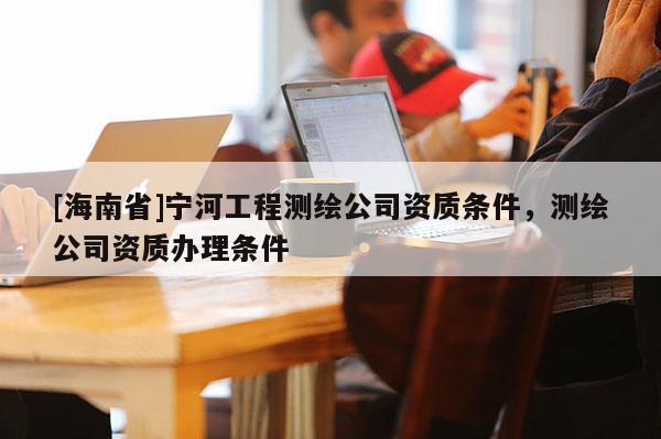 [海南省]宁河工程测绘公司资质条件，测绘公司资质办理条件