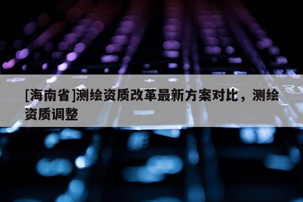 [海南省]测绘资质改革最新方案对比，测绘资质调整