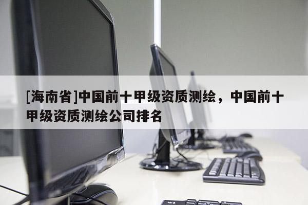 [海南省]中国前十甲级资质测绘，中国前十甲级资质测绘公司排名